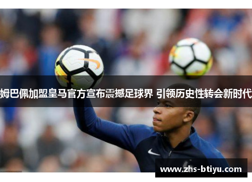 姆巴佩加盟皇马官方宣布震撼足球界 引领历史性转会新时代